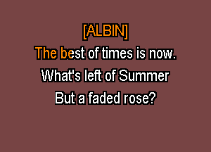 IALBINl
The best of times is now.
What's left of Summer

But a faded rose?