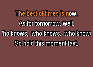 The best of times is now.
As for tomorrow, well,

Fho knows, who knows, who know
80 hold this moment fast,