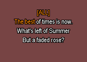 lALLl
The best of times is now.
What's left of Summer

But a faded rose?