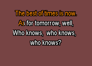 The best of times is now.
As for tomorrow, well,

Who knows, who knows,
who knows?