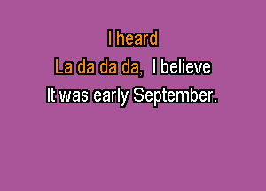 I heard
La da da da, I believe

It was early September.