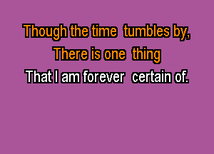 Though the time tumbles by,
There is one thing

That I am forever certain of.
