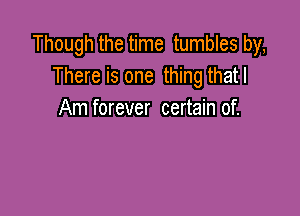 Though the time tumbles by,
There is one thing thatl

Am forever certain of.