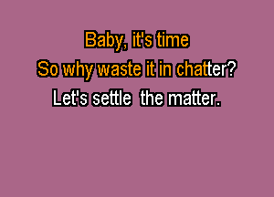 Baby, it's time
So why waste it in chatter?

Let's settle the matter.