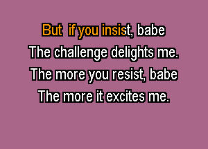 But if you insist, babe
The challenge delights me.

The more you resist, babe
The more it excites me.