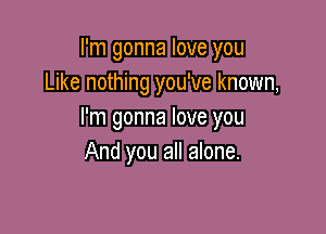 I'm gonna love you
Like nothing you've known,

I'm gonna love you
And you all alone.