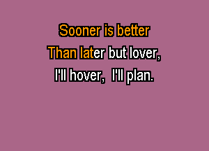 Sooner is better
Than later but lover,

I'll hover, I'II plan.