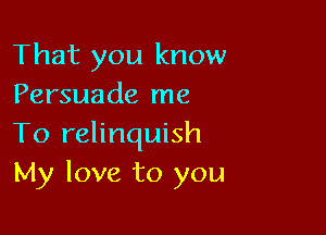 That you know
Persuade me

To relinquish
My love to you