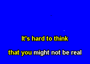 It's hard to think

that you might not be real