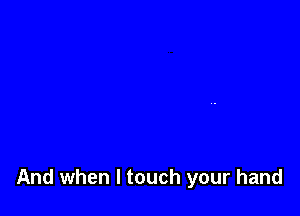 And when I touch your hand