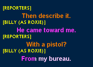 IREPORTERSJ

Then describe it.
(BILLY (AS ROXIE)1

He came toward me.

IREPORTERSI

With a pistol?
IBILLY (AS ROXIE)1

From my bureau.