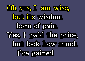 Oh yes, I am Wise,
but its Wisdom
born of pain

Yes, I paid the price,
but look how much
Fve gained