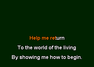 Help me return

To the world of the living

By showing me how to begin.