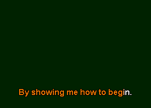 By showing me how to begin.