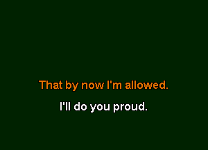 That by now I'm allowed.

I'll do you proud.