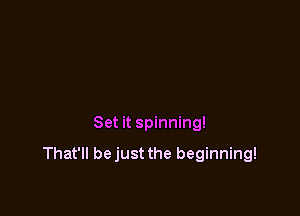 Set it spinning!

That'll bejust the beginning!