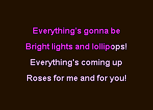 Everything's gonna be
Bright lights and lollipops!
Everything's coming up

Roses for me and for you!