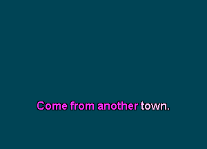 Come from another town.