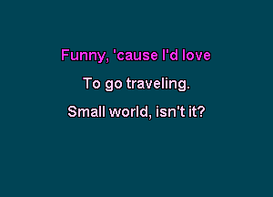 Funny, 'cause I'd love

To go traveling.

Small world. isn't it?