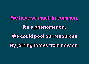 We have so much in common,

It's a phenomenon.
We could pool our resources

Byjoining forces from now on.