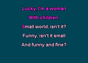 Lucky, I'm a woman
With children.
Small world, isn't it?

Funny, isn't it small

And funny and fine?