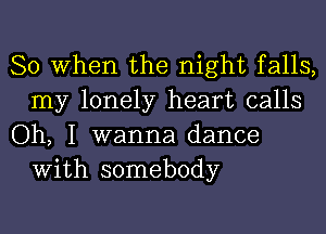 So When the night falls,
my lonely heart calls

Oh, I wanna dance
With somebody
