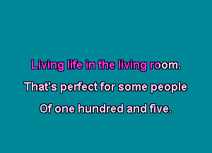 Living life in the living room.

That's perfect for some people

Of one hundred and five.
