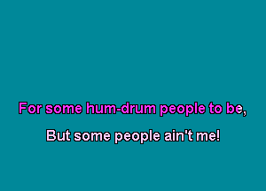 For some hum-drum people to be,

But some people ain't me!