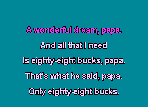 A wonderful dream, papa.

And all thatl need

ls eighty-eight bucks, papa.

That's what he said, papa.
Only eighty-eight bucks.