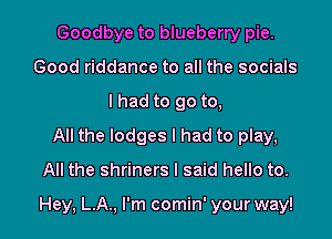 Goodbye to blueberry pie.
Good riddance to all the socials
I had to go to,

All the lodges I had to play,
All the shriners I said hello to.

Hey, L.A., I'm comin' your way!