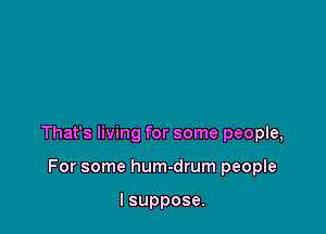 That's living for some people,

For some hum-drum people

I suppose.
