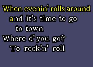 When evenin rolls around
and ifs time to go
to town

Where d you go?
To rockh, r011
