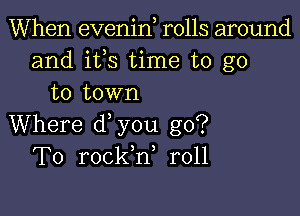 When evenin rolls around
and ifs time to go
to town

Where d you go?
To rockh, r011