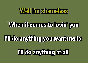 Well I'm shameless
When it comes to lovin' you

I'll do anything you want me to

I'll do anything at all