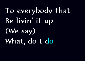 To everybody that

Be livin' it up

(We say)
What, do I do