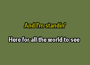 And I'm standin'

Here for all the world to see