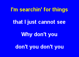 I'm searchin' for things
that ljust cannot see

Why don't you

don't you don't you