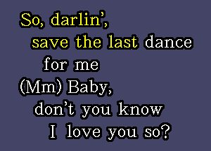 So, darlinZ
save the last dance
for me

(Mm) Baby,
don t you know
I love you so?