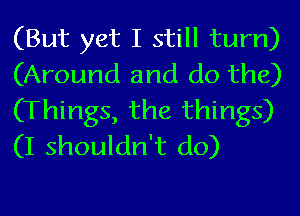 (But yet I still tum)
(Around and do the)
(Things, the things)
(I shouldn't do)