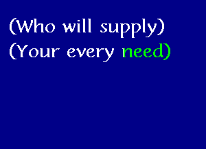 (Who will supply)
(Your every need)