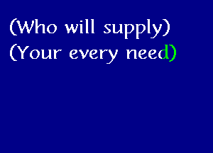 (Who will supply)
(Your every need)