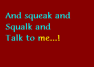 And squeak and
Squalk and

Talk to me...!