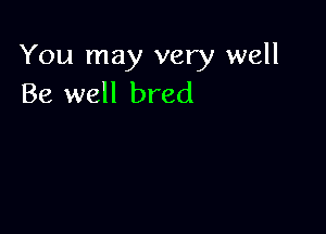 You may very well
Be well bred