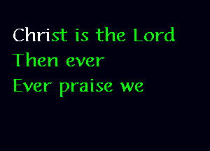 Christ is the Lord
Then ever

Ever praise we