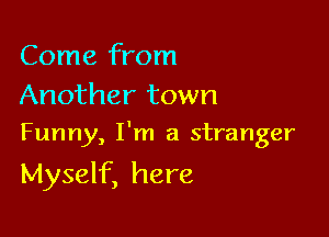 Come from

Another town
Funny, I'm a stranger

Myself, here