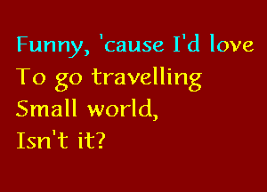 Funny, 'cause I'd love
To go travelling

Small world,
Isn't it?