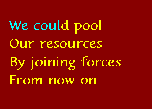 We could pool
Our resources

By joining forces
From now on