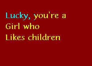 Lucky, you're a
Girl who

Likes children