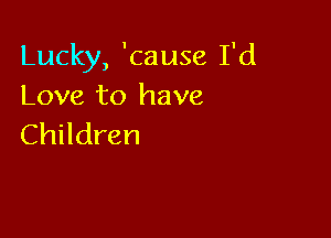 Lucky, 'cause I'd
Love to have

Children