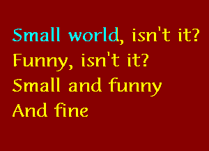Small world, isn't it?
Funny, isn't it?

Small and funny
And fine